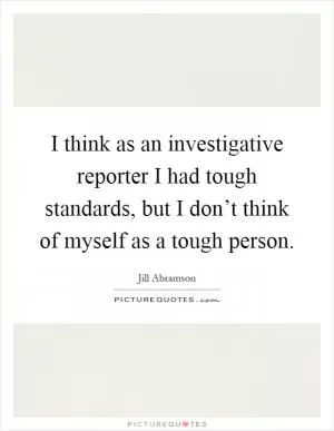 I think as an investigative reporter I had tough standards, but I don’t think of myself as a tough person Picture Quote #1