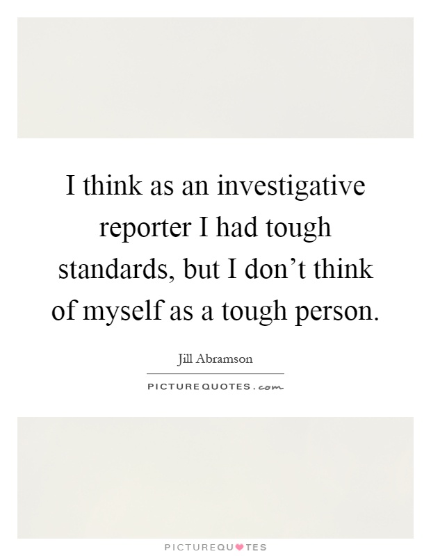 I think as an investigative reporter I had tough standards, but I don't think of myself as a tough person Picture Quote #1