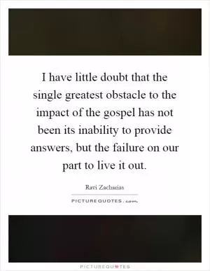 I have little doubt that the single greatest obstacle to the impact of the gospel has not been its inability to provide answers, but the failure on our part to live it out Picture Quote #1