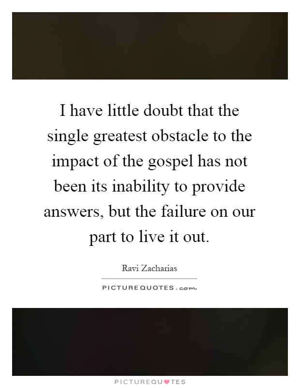 I have little doubt that the single greatest obstacle to the impact of the gospel has not been its inability to provide answers, but the failure on our part to live it out Picture Quote #1