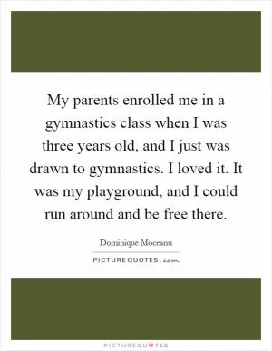 My parents enrolled me in a gymnastics class when I was three years old, and I just was drawn to gymnastics. I loved it. It was my playground, and I could run around and be free there Picture Quote #1