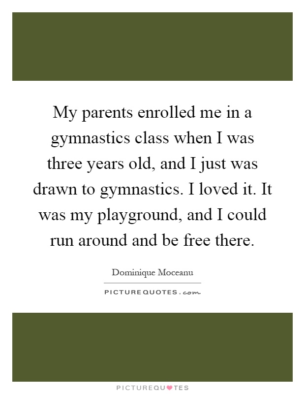 My parents enrolled me in a gymnastics class when I was three years old, and I just was drawn to gymnastics. I loved it. It was my playground, and I could run around and be free there Picture Quote #1