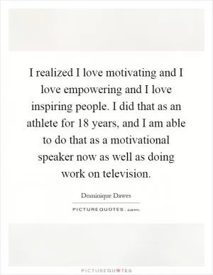 I realized I love motivating and I love empowering and I love inspiring people. I did that as an athlete for 18 years, and I am able to do that as a motivational speaker now as well as doing work on television Picture Quote #1