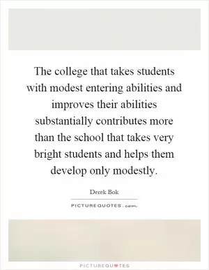 The college that takes students with modest entering abilities and improves their abilities substantially contributes more than the school that takes very bright students and helps them develop only modestly Picture Quote #1