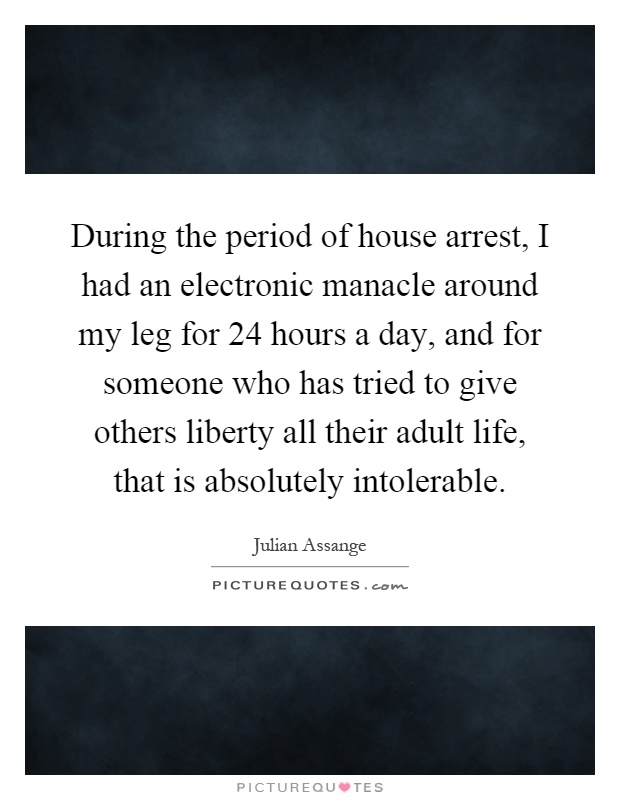 During the period of house arrest, I had an electronic manacle around my leg for 24 hours a day, and for someone who has tried to give others liberty all their adult life, that is absolutely intolerable Picture Quote #1