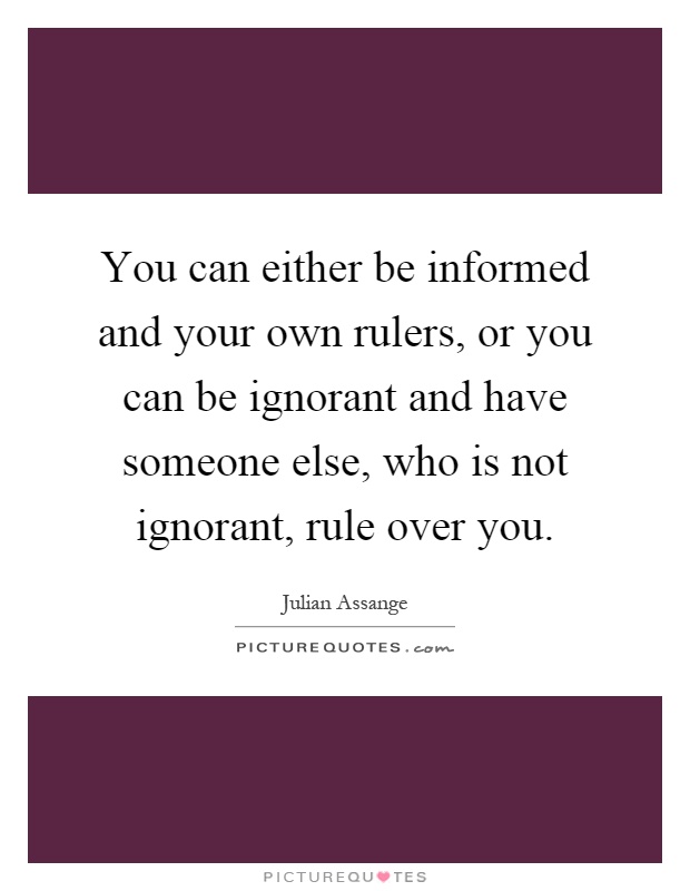 You can either be informed and your own rulers, or you can be ignorant and have someone else, who is not ignorant, rule over you Picture Quote #1