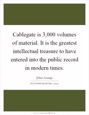 Cablegate is 3,000 volumes of material. It is the greatest intellectual treasure to have entered into the public record in modern times Picture Quote #1