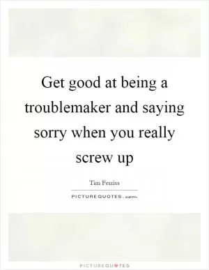 Get good at being a troublemaker and saying sorry when you really screw up Picture Quote #1