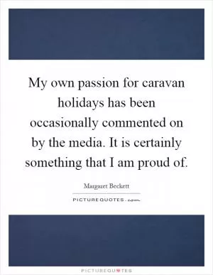 My own passion for caravan holidays has been occasionally commented on by the media. It is certainly something that I am proud of Picture Quote #1