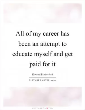 All of my career has been an attempt to educate myself and get paid for it Picture Quote #1