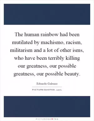 The human rainbow had been mutilated by machismo, racism, militarism and a lot of other isms, who have been terribly killing our greatness, our possible greatness, our possible beauty Picture Quote #1