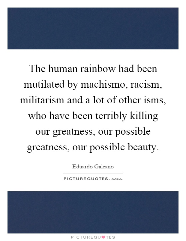 The human rainbow had been mutilated by machismo, racism, militarism and a lot of other isms, who have been terribly killing our greatness, our possible greatness, our possible beauty Picture Quote #1