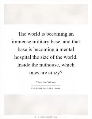 The world is becoming an immense military base, and that base is becoming a mental hospital the size of the world. Inside the nuthouse, which ones are crazy? Picture Quote #1