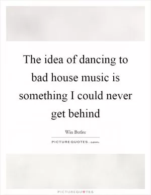 The idea of dancing to bad house music is something I could never get behind Picture Quote #1