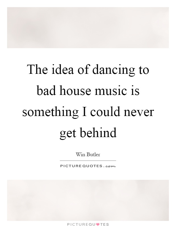 The idea of dancing to bad house music is something I could never get behind Picture Quote #1