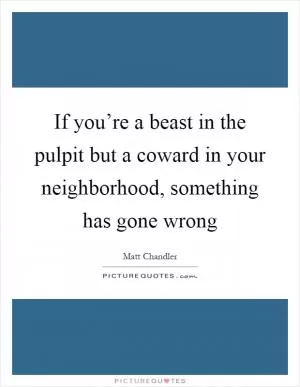 If you’re a beast in the pulpit but a coward in your neighborhood, something has gone wrong Picture Quote #1