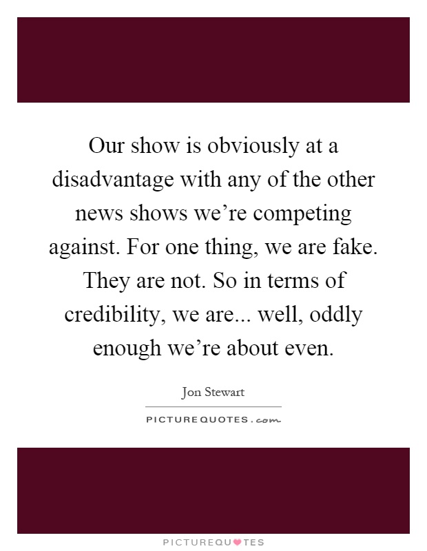 Our show is obviously at a disadvantage with any of the other news shows we're competing against. For one thing, we are fake. They are not. So in terms of credibility, we are... well, oddly enough we're about even Picture Quote #1
