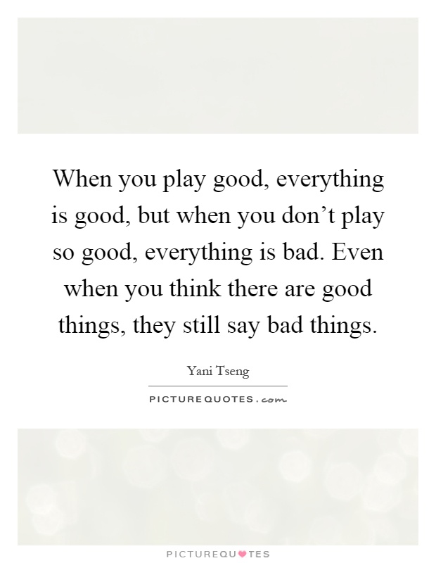 When you play good, everything is good, but when you don't play so good, everything is bad. Even when you think there are good things, they still say bad things Picture Quote #1