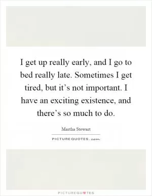 I get up really early, and I go to bed really late. Sometimes I get tired, but it’s not important. I have an exciting existence, and there’s so much to do Picture Quote #1
