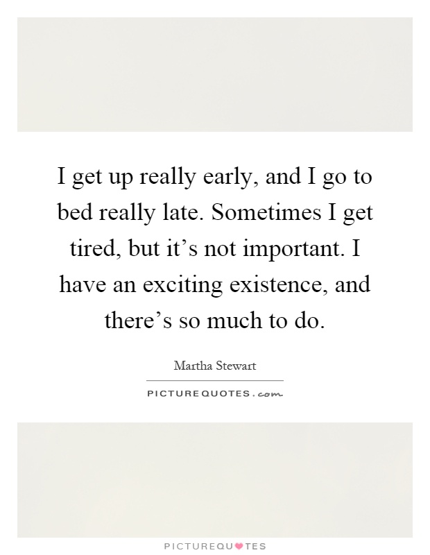 I get up really early, and I go to bed really late. Sometimes I get tired, but it's not important. I have an exciting existence, and there's so much to do Picture Quote #1