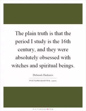 The plain truth is that the period I study is the 16th century, and they were absolutely obsessed with witches and spiritual beings Picture Quote #1
