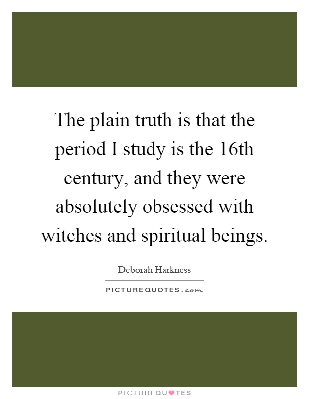 The plain truth is that the period I study is the 16th century, and they were absolutely obsessed with witches and spiritual beings Picture Quote #1
