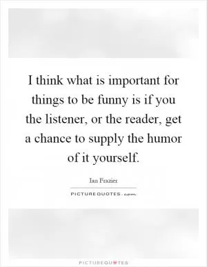 I think what is important for things to be funny is if you the listener, or the reader, get a chance to supply the humor of it yourself Picture Quote #1