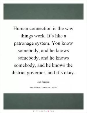 Human connection is the way things work. It’s like a patronage system. You know somebody, and he knows somebody, and he knows somebody, and he knows the district governor, and it’s okay Picture Quote #1