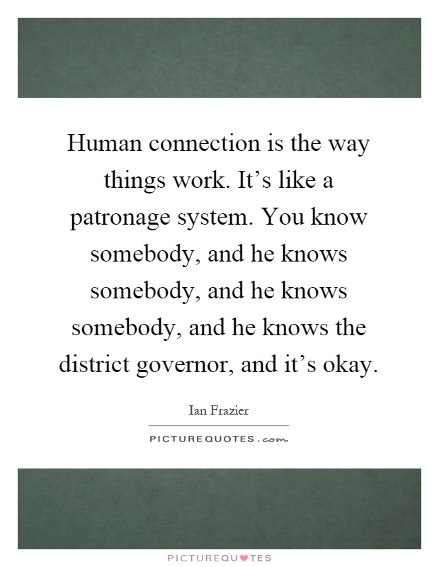 Human connection is the way things work. It's like a patronage system. You know somebody, and he knows somebody, and he knows somebody, and he knows the district governor, and it's okay Picture Quote #1