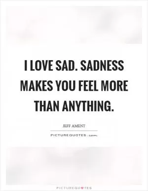 I love sad. Sadness makes you feel more than anything Picture Quote #1