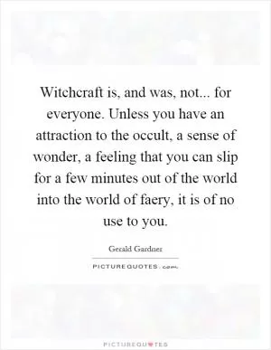 Witchcraft is, and was, not... for everyone. Unless you have an attraction to the occult, a sense of wonder, a feeling that you can slip for a few minutes out of the world into the world of faery, it is of no use to you Picture Quote #1