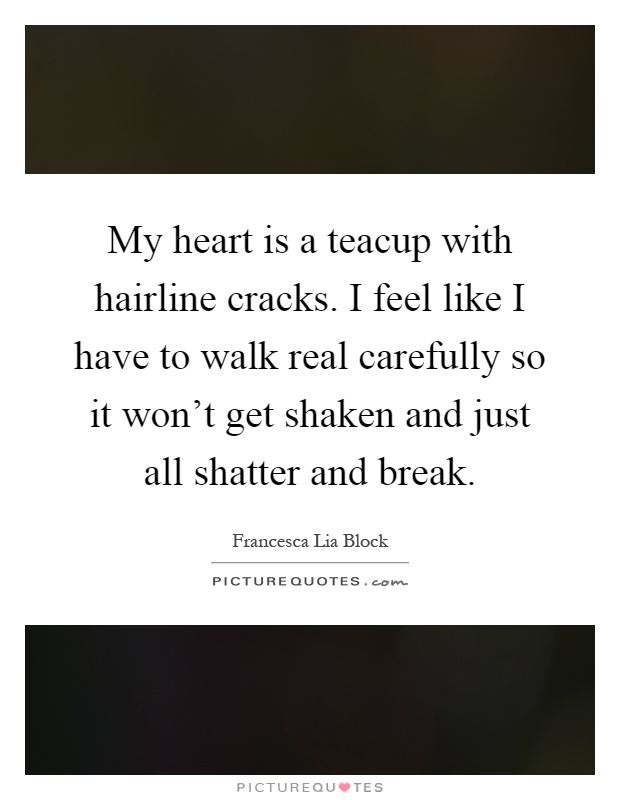 My heart is a teacup with hairline cracks. I feel like I have to walk real carefully so it won't get shaken and just all shatter and break Picture Quote #1