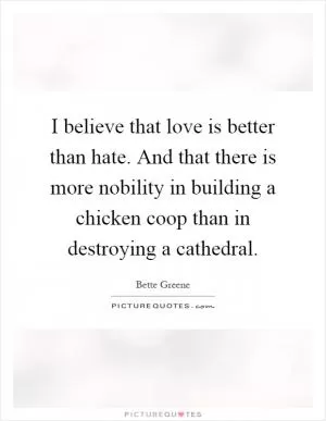 I believe that love is better than hate. And that there is more nobility in building a chicken coop than in destroying a cathedral Picture Quote #1