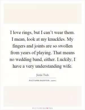 I love rings, but I can’t wear them. I mean, look at my knuckles. My fingers and joints are so swollen from years of playing. That means no wedding band, either. Luckily, I have a very understanding wife Picture Quote #1
