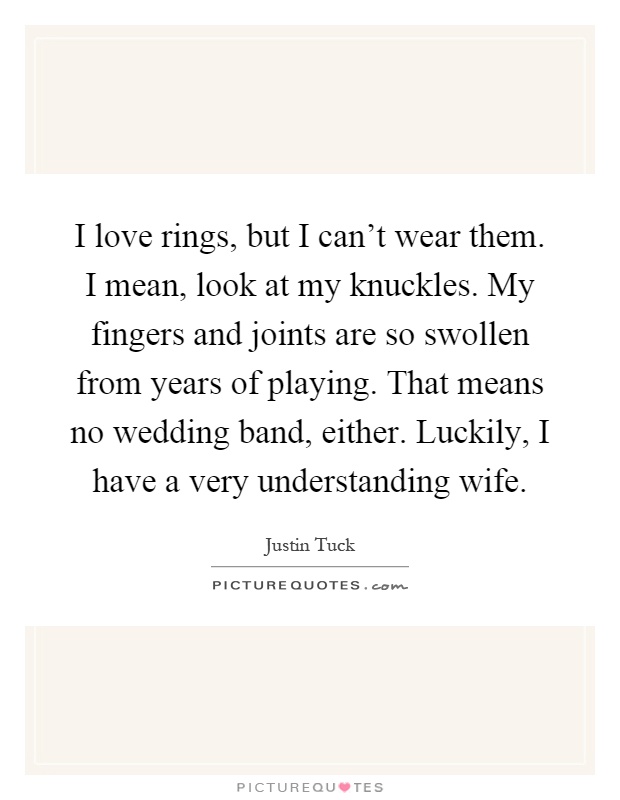 I love rings, but I can't wear them. I mean, look at my knuckles. My fingers and joints are so swollen from years of playing. That means no wedding band, either. Luckily, I have a very understanding wife Picture Quote #1