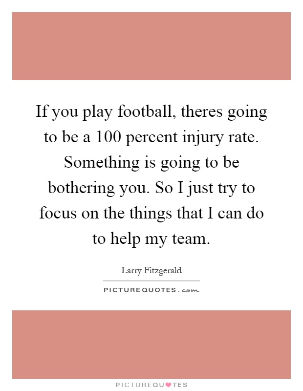If you play football, theres going to be a 100 percent injury rate. Something is going to be bothering you. So I just try to focus on the things that I can do to help my team Picture Quote #1