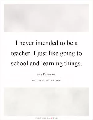 I never intended to be a teacher. I just like going to school and learning things Picture Quote #1