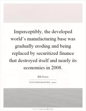 Imperceptibly, the developed world’s manufacturing base was gradually eroding and being replaced by securitized finance that destroyed itself and nearly its economies in 2008 Picture Quote #1