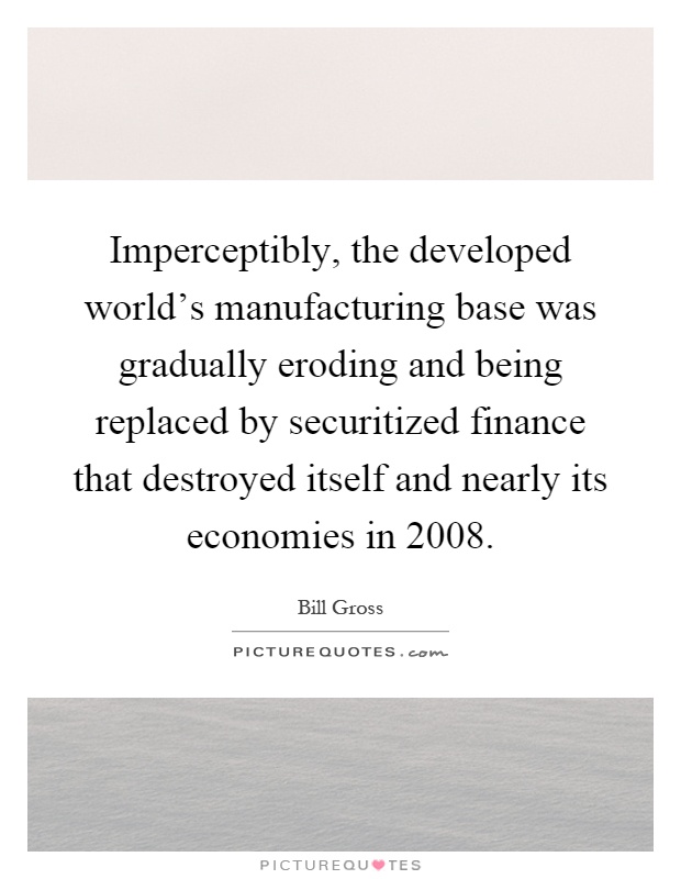 Imperceptibly, the developed world's manufacturing base was gradually eroding and being replaced by securitized finance that destroyed itself and nearly its economies in 2008 Picture Quote #1