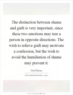 The distinction between shame and guilt is very important, since these two emotions may tear a person in opposite directions. The wish to relieve guilt may motivate a confession, but the wish to avoid the humiliation of shame may prevent it Picture Quote #1