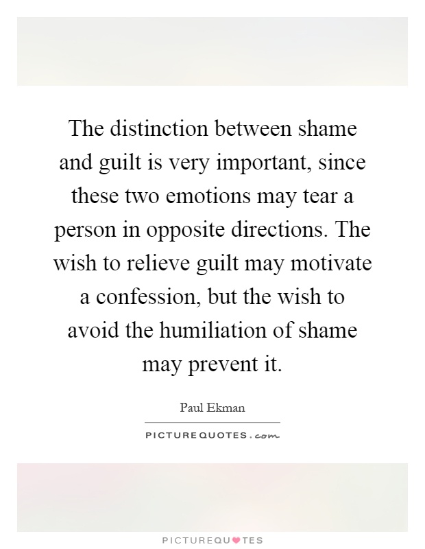 The distinction between shame and guilt is very important, since these two emotions may tear a person in opposite directions. The wish to relieve guilt may motivate a confession, but the wish to avoid the humiliation of shame may prevent it Picture Quote #1