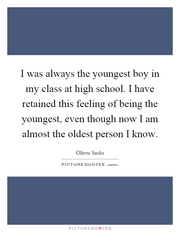 I was always the youngest boy in my class at high school. I have retained this feeling of being the youngest, even though now I am almost the oldest person I know Picture Quote #1