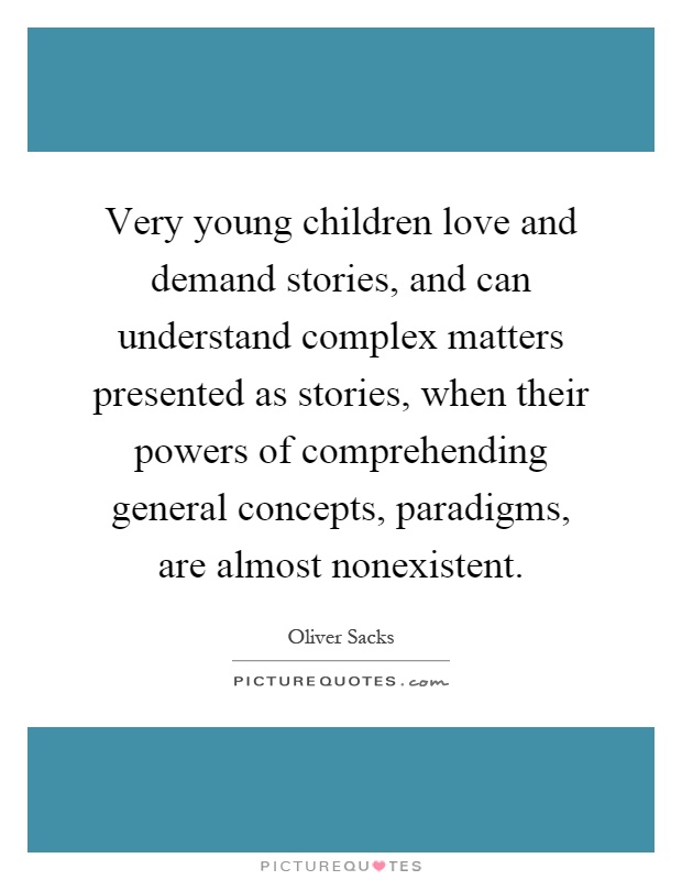 Very young children love and demand stories, and can understand complex matters presented as stories, when their powers of comprehending general concepts, paradigms, are almost nonexistent Picture Quote #1