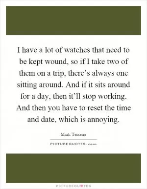 I have a lot of watches that need to be kept wound, so if I take two of them on a trip, there’s always one sitting around. And if it sits around for a day, then it’ll stop working. And then you have to reset the time and date, which is annoying Picture Quote #1