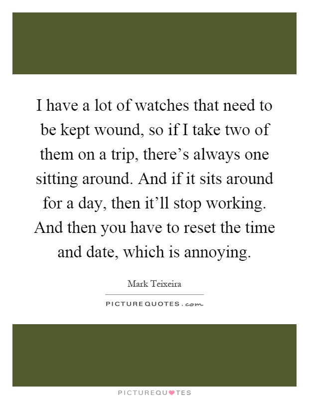 I have a lot of watches that need to be kept wound, so if I take two of them on a trip, there's always one sitting around. And if it sits around for a day, then it'll stop working. And then you have to reset the time and date, which is annoying Picture Quote #1