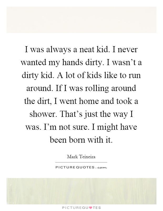 I was always a neat kid. I never wanted my hands dirty. I wasn't a dirty kid. A lot of kids like to run around. If I was rolling around the dirt, I went home and took a shower. That's just the way I was. I'm not sure. I might have been born with it Picture Quote #1