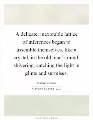 A delicate, inexorable lattice of inferences began to assemble themselves, like a crystal, in the old man’s mind, shivering, catching the light in glints and surmises Picture Quote #1