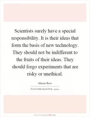 Scientists surely have a special responsibility. It is their ideas that form the basis of new technology. They should not be indifferent to the fruits of their ideas. They should forgo experiments that are risky or unethical Picture Quote #1