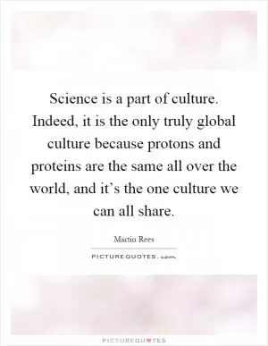 Science is a part of culture. Indeed, it is the only truly global culture because protons and proteins are the same all over the world, and it’s the one culture we can all share Picture Quote #1