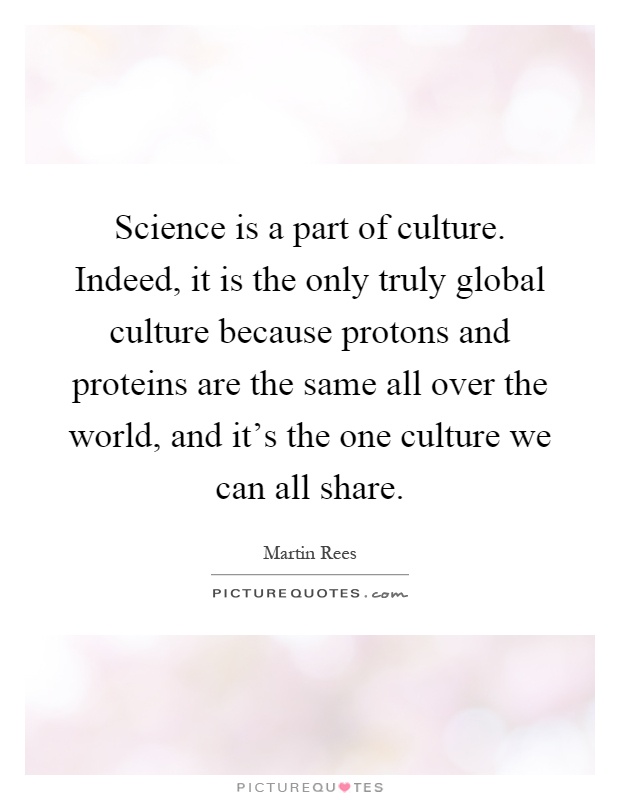 Science is a part of culture. Indeed, it is the only truly global culture because protons and proteins are the same all over the world, and it's the one culture we can all share Picture Quote #1